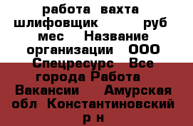 работа. вахта. шлифовщик. 50 000 руб./мес. › Название организации ­ ООО Спецресурс - Все города Работа » Вакансии   . Амурская обл.,Константиновский р-н